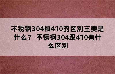 不锈钢304和410的区别主要是什么？ 不锈钢304跟410有什么区别